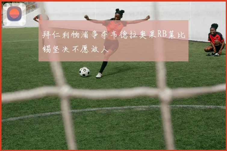 拜仁利物浦争夺韦德拉奥果RB莱比锡坚决不愿放人
