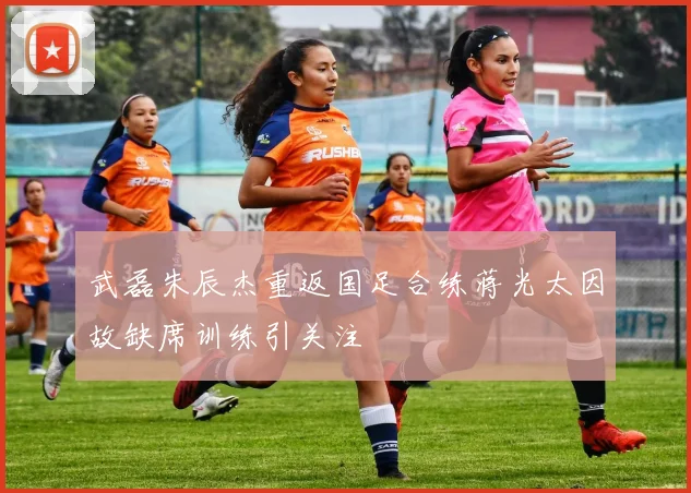 武磊朱辰杰重返国足合练蒋光太因故缺席训练引关注