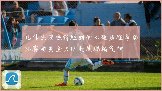 毛伟杰谈逆转胜利的心路历程每场比赛都要全力以赴展现精气神