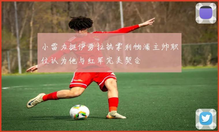 小雷力挺伊劳拉执掌利物浦主帅职位认为他与红军完美契合