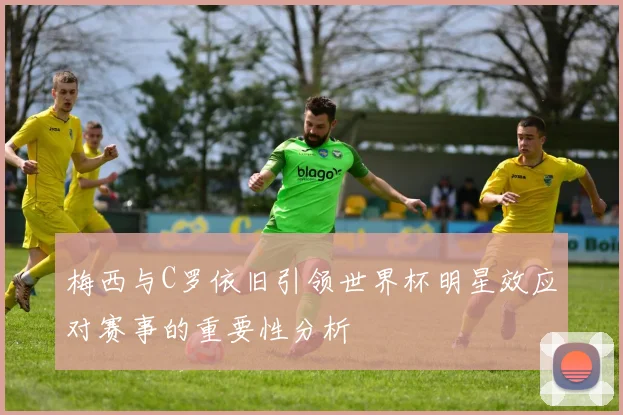 梅西与C罗依旧引领世界杯明星效应对赛事的重要性分析