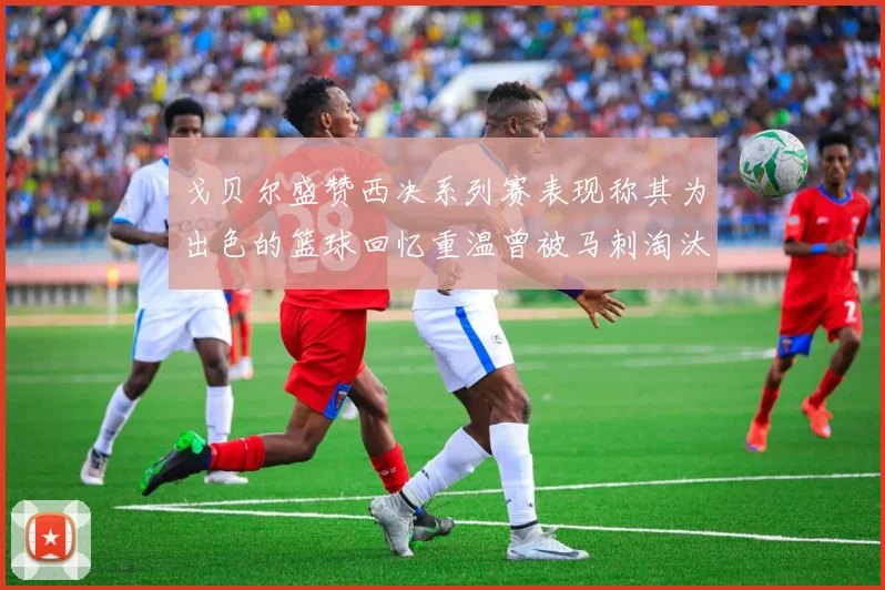 戈贝尔盛赞西决系列赛表现称其为出色的篮球回忆重温曾被马刺淘汰的经历