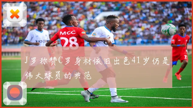 J罗称赞C罗身材依旧出色41岁仍是伟大球员的典范