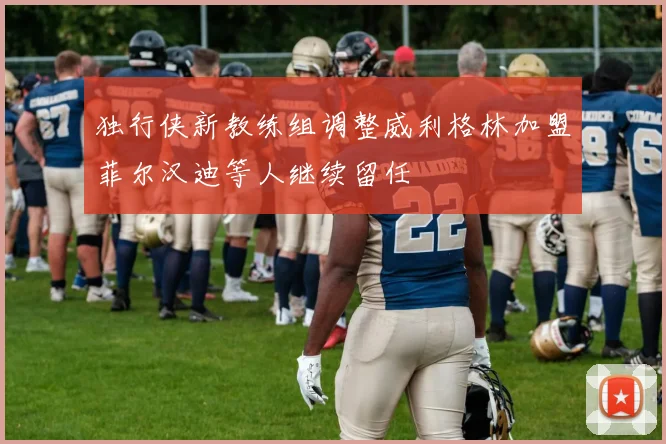 独行侠新教练组调整威利格林加盟菲尔汉迪等人继续留任