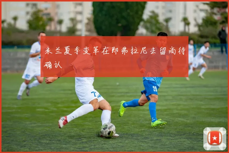 米兰夏季变革在即弗拉尼去留尚待确认