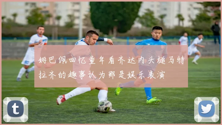 姆巴佩回忆童年看齐达内头槌马特拉齐的趣事认为那是娱乐表演