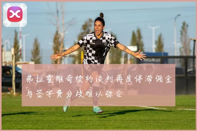 弗拉霍维奇续约谈判再度停滞佣金与签字费分歧难以弥合