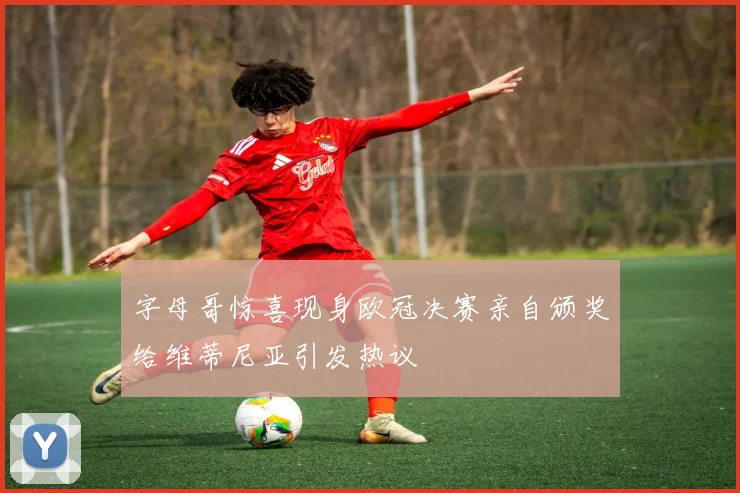字母哥惊喜现身欧冠决赛亲自颁奖给维蒂尼亚引发热议