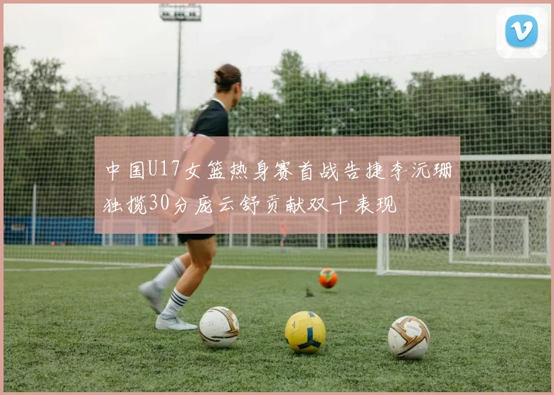 中国U17女篮热身赛首战告捷李沅珊独揽30分庞云舒贡献双十表现