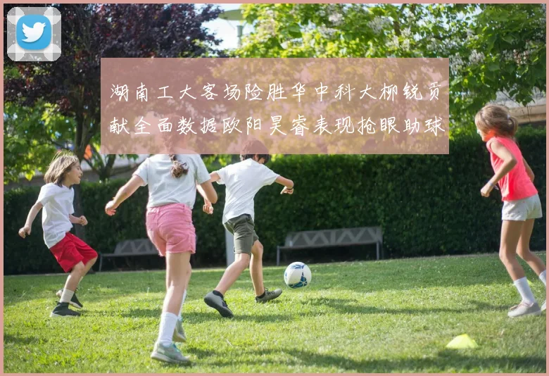 湖南工大客场险胜华中科大柳锐贡献全面数据欧阳昊睿表现抢眼助球队取胜