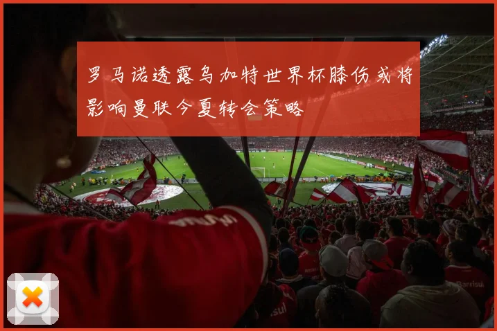 罗马诺透露乌加特世界杯膝伤或将影响曼联今夏转会策略