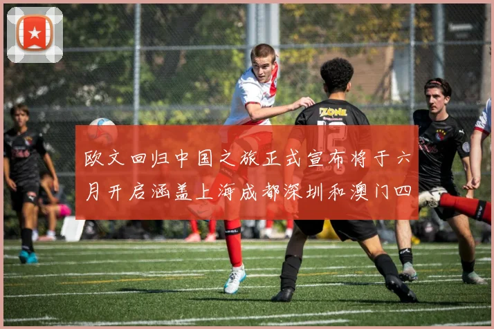 欧文回归中国之旅正式宣布将于六月开启涵盖上海成都深圳和澳门四大城市